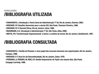 CONCLUSÃO

/BIBLIOGRAFIA UTILIZADA
 •CHIAVENATO, I. Introdução à Teoria Geral da Administração 7ª Ed, Rio de Janeiro, Elsevier, 2003.
 •DRUCKER, P.F. Desafios Gerenciais para o século XXI, São Paulo, Thomson Pioneira, 1999.
 •DRUCKER, P.F. O Gerente Eficaz, Rio de Janeiro, Zahar, 1966.
 •MAXIMIANO, A.C. Introdução à Administração 7ª Ed, São Paulo, Atlas, 2009.
 •MOTTA, P.R. Transformação Organizacional: a teoria e a prática de inovar, Rio de Janeiro, Qualitymark, 1997.



/BIBLIOGRAFIA CONSULTADA
 •CHIAVENATO, I. Gestão de Pessoas: o novo papel dos recursos humanos nas organizações, Rio de Janeiro,
 Campus, 1999.
 •DRUCKER, P. F. Uma Era de Descontinuidade, Rio de Janeiro, Zahar, 1970.
 •FERREIRA, A; PEREIRA, M; REIS, A.F. Gestão Empresarial: de Taylor aos nossos dias, São Paulo,
 Cengage Learning, 1998.
 