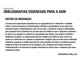 CONCLUSÃO

/BIBLIOGRAFIAS ESSENCIAIS PARA A ADM
 GESTÃO DE MUDANÇAS:
 O sucesso das organizações dependerá de sua capacidade de ler e interpretar a realidade
 externa, rastrear mudanças e transformações, identificar oportunidades ao seu redor para
 responder pronta e adequadamente a elas, de um lado, e reconhecer ameaças e dificuldades
 para neutralizá-Ias ou amortecê-Ias, de outro lado. Na medida em que a conjuntura econômica
 se retrai ou se expande e se alteram as necessidades dos clientes, que mudam os hábitos e
 tendências do público, as organizações precisam modificar sua linha de ação, renovar-se,
 ajustar-se, transformar-se e adaptar-se rapidamente. Surgirão cada vez mais novos e diferentes
 problemas, enquanto os antigos passarão por novas soluções. No fundo, os problemas apenas
 mudarão de figura, de natureza ou de roupagem, mas a mudança será sempre constante.
 A Administração é um processo de ajustes constantes de coisas novas e complexas que nunca
 aconteceram antes.

                                                                      (CHIAVENATO, 2004, p.18)
 