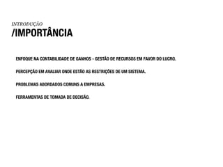 INTRODUÇÃO

/IMPORTÂNCIA

 ENFOQUE NA CONTABILIDADE DE GANHOS - GESTÃO DE RECURSOS EM FAVOR DO LUCRO.

 PERCEPÇÃO EM AVALIAR ONDE ESTÃO AS RESTRIÇÕES DE UM SISTEMA.

 PROBLEMAS ABORDADOS COMUNS A EMPRESAS.

 FERRAMENTAS DE TOMADA DE DECISÃO.
 