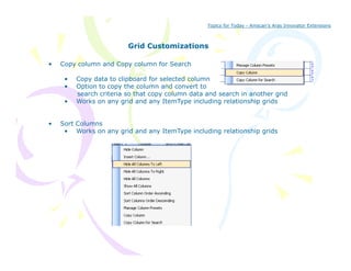 Topics for Today - Amscan’s Aras Innovator Extensions



                         Grid Customizations

•   Copy column and Copy column for Search

     •   Copy data to clipboard for selected column
     •   Option t copy the column and convert to
         O ti   to       th    l       d        tt
         search criteria so that copy column data and search in another grid
     •   Works on any grid and any ItemType including relationship grids


•   Sort Columns
     • Works on any grid and any ItemType including relationship grids
 