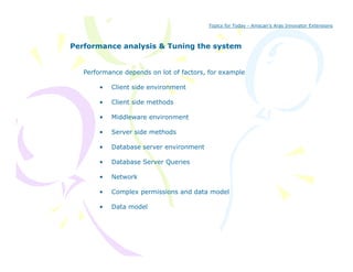 Topics for Today - Amscan’s Aras Innovator Extensions



Performance analysis & Tuning the system


   Performance depends on lot of factors, for example

       •   Client side environment

       •   Client side methods

       •   Middleware environment

       •   Server side methods

       •   Database server environment

       •   Database Server Queries

       •   Network

       •   Complex permissions and data model

       •   Data model
 