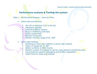 Topics for Today - Amscan’s Aras Innovator Extensions



         Performance analysis & Tuning the system
                                     g

Step 1 : Performance Analysis – Piece by Piece

     •    Client side environment.

           •   Win XP vs Windows 7(32 vs 64 bit)
           •   Hardware upgrade
           •   Internet Explorer Version
           •   Plug-in interfering with data
                 ug              g      da a
           •   Smart screen filter
           •   Monitor I/O access
           •   Monitor memory usage of IE, .NET

     •    Client side methods
                      methods.
           • Deciding on client side method vs server side method
           • Power of Javascript vs .NET
           • Before vs While vs After Events
           • Monitor number of requests to server using network monitoring tools
           • Using Internet explorer debugging and profiler capabilities
           • Code check for loops and cleanup
 