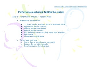 Topics for Today - Amscan’s Aras Innovator Extensions



         Performance analysis & Tuning the system
                                     g

Step 1 : Performance Analysis – Piece by Piece

     •    Middleware environment

           •   32 vs 64 bit OS, Windows 2003 vs Windows 2008
           •   Application Server Tune up
           •   Monitor server disk access
           •   Monitor server memory
                 o o s              o y
           •   Log request turn around time using http modules
           •   CPU Usage
           •   Virtual vs Physical hosts

     •    Server side methods
           • Heavy data processing and packaging
           • Jobs vs Server side methods
           • Synchronous vs Asynchronous
 