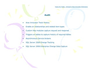 Topics for Today - Amscan’s Aras Innovator Extensions




                           Audit


•   Aras Innovator Track History

•   Enable on relationships and related item types

•   Custom http modules capture request and response
              p           p       q            p

•   Triggers on tables to capture history of required tables

•   Asynchronous Service brokers

•   SQL Server 2008 Change Tracking

•   SQL Server 2008 Enterprise Change Data Capture
 