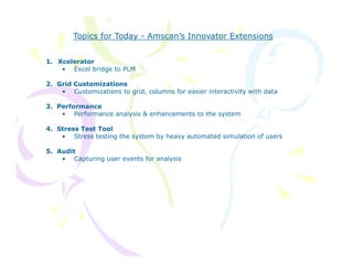 Topics for Today - Amscan’s Innovator Extensions


1. Xcelerator
    • Excel bridge to PLM

2.
2 Grid Customizations
   • Customizations to grid, columns for easier interactivity with data

3. Performance
    • Performance analysis & enhancements to the system

4. Stress Test Tool
    • Stress testing the system by heavy automated simulation of users

5. Audit
    • Capturing user events for analysis
 