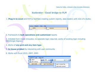 Topics for Today - Amscan’s Aras Innovator Extensions



                               Xcelerator - Excel bridge to PLM
                                                      g

1. Plug-in to excel and PLM to facilitate creating custom reports, data loaders with click of a button




2. Framework to bulk operations and customized reports

3. Initiated from inside innovator, no separate login required, works of existing login including
SSO(Single Signon)
     (    g     g   )

4. Works of any grid and any item type

5. In house product by interacting with user community

6. Works with Excel 2010, 2007, 2003
 