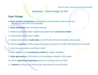Topics for Today - Amscan’s Aras Innovator Extensions


                            Xcelerator - Excel bridge to PLM

Cool Things

1. Auto protect worksheet and workbook and only allow columns that are
    allowed for data entry to be editable

2. Auto download new version of software

3. Ability to generate highly customized reports from any level of data

4. Small footprint and easy installer

5. Upload and download bulk data in to PLM with all Excel’s fantastic editing tools

6. Monitor progress of data upload and report generation for ETA (Estimated time of arrival)

7. Less manual operation and fewer clicks

8. D
8 Data validation and consistency check f higher reliability
         lid i      d     i        h k for hi h    li bili

9. Auto generation of formulas for all calculations needed in the report

10. Allow importing/migrating data from existing excel in to PLM

11. Extend to almost any kind of user requirement as part of excel
 