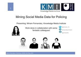 1!
Alberto Mendelzon Workshop (AWM) 23rd May 2018
1!
Mining Social Media Data for Policing
Presenting: Miriam Fernandez, Knowledge Media Institute
Work done in collaboration with some
fantastic colleagues!
@miriam_fs
fernandezmiriam
@miriamfs
 