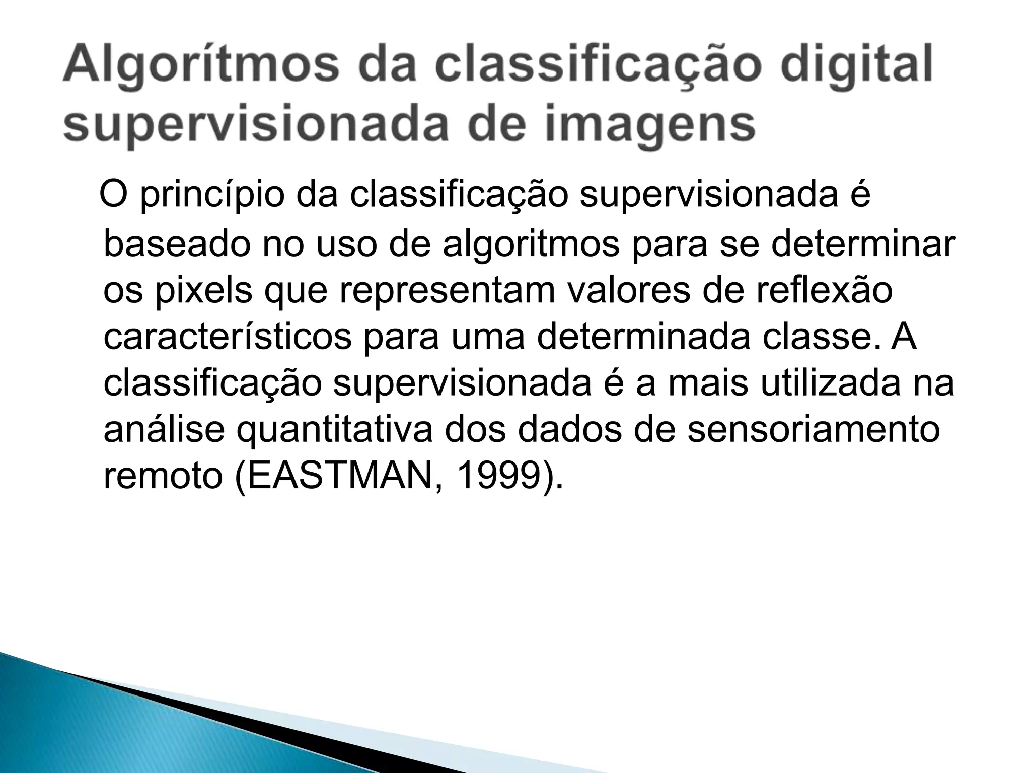 O princípio da classificação supervisionada é
baseado no uso de algoritmos para se determinar
os pixels que representam valores de reflexão
característicos para uma determinada classe. A
classificação supervisionada é a mais utilizada na
análise quantitativa dos dados de sensoriamento
remoto (EASTMAN, 1999).
 