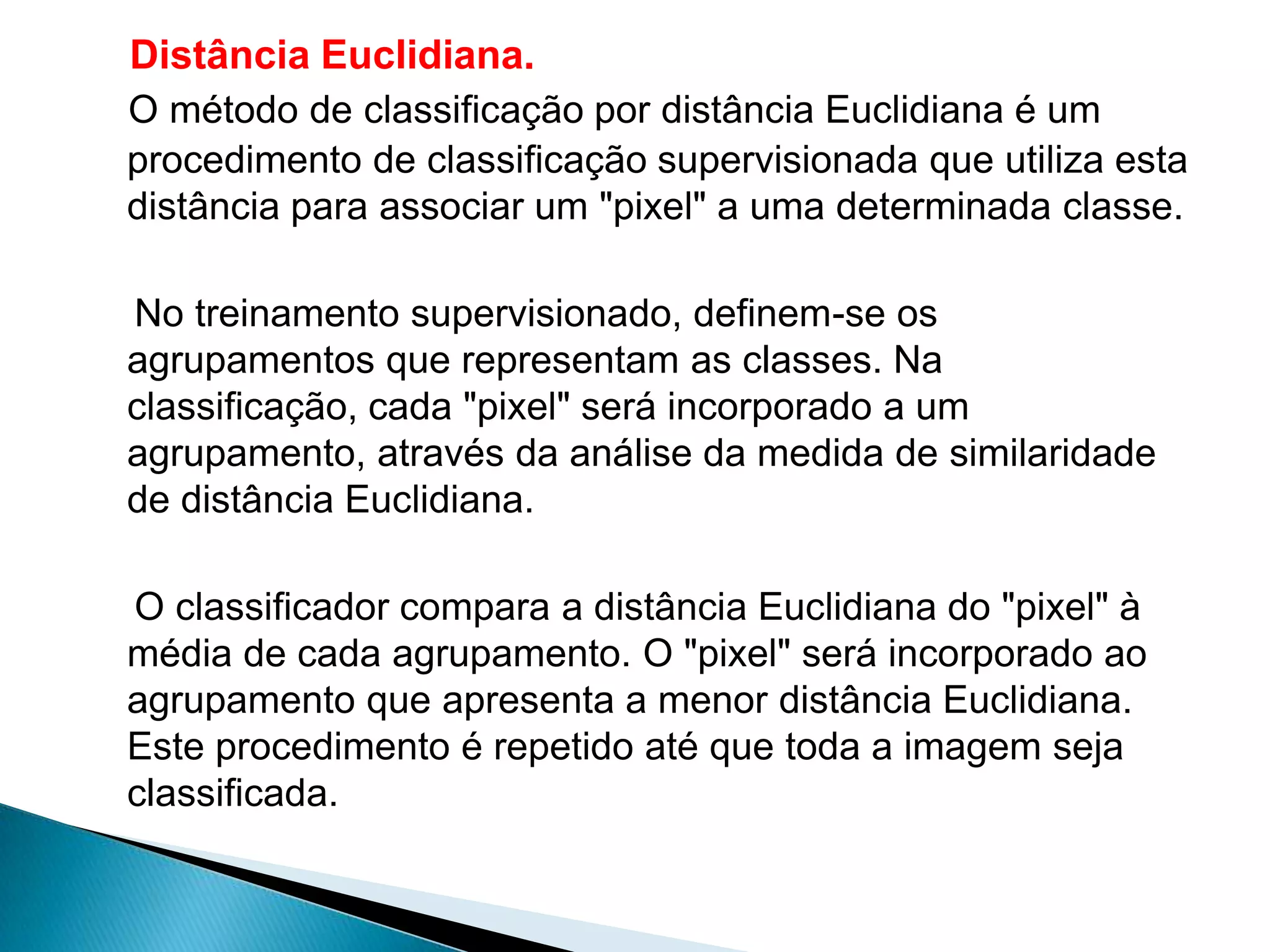 Distância Euclidiana.
O método de classificação por distância Euclidiana é um
procedimento de classificação supervisionada que utiliza esta
distância para associar um "pixel" a uma determinada classe.

No treinamento supervisionado, definem-se os
agrupamentos que representam as classes. Na
classificação, cada "pixel" será incorporado a um
agrupamento, através da análise da medida de similaridade
de distância Euclidiana.

O classificador compara a distância Euclidiana do "pixel" à
média de cada agrupamento. O "pixel" será incorporado ao
agrupamento que apresenta a menor distância Euclidiana.
Este procedimento é repetido até que toda a imagem seja
classificada.
 