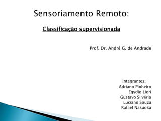Sensoriamento Remoto:
 Classificação supervisionada


                 Prof. Dr. André G. de Andrade




                                integrantes:
                              Adriano Pinheiro
                                   Egydio Liori
                               Gustavo Silvério
                                 Luciano Souza
                               Rafael Nakaoka
 