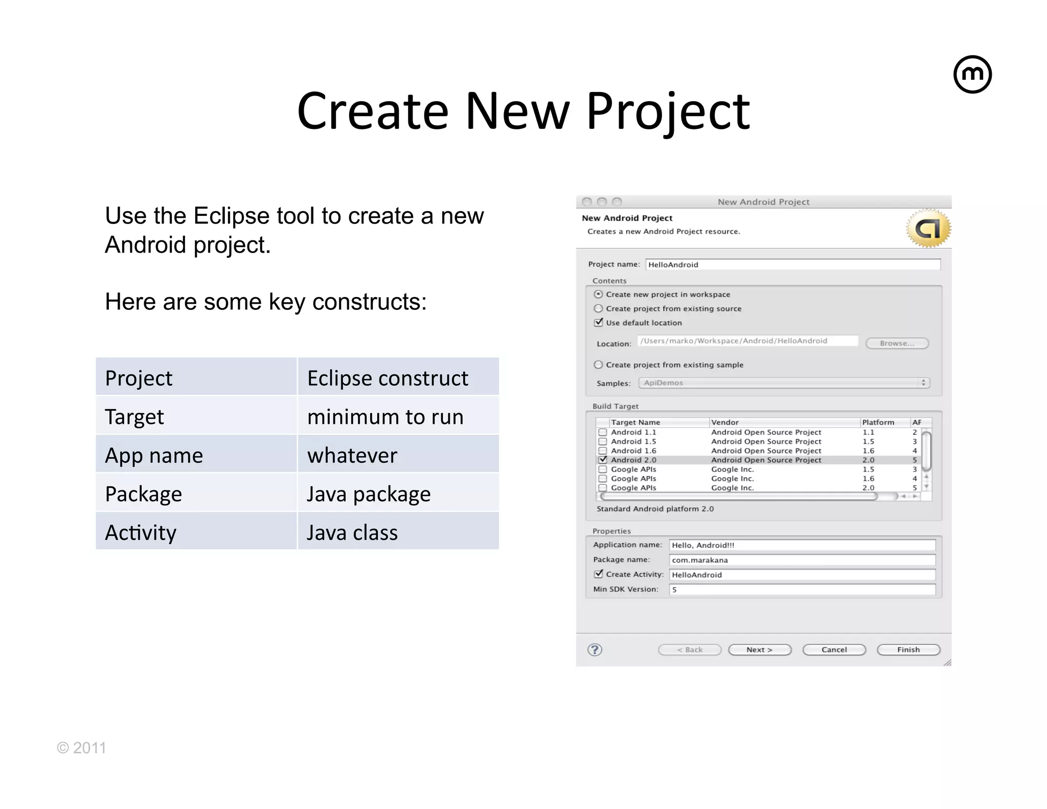 Create	
  New	
  Project
                                              	
  
     Use the Eclipse tool to create a new
     Android project.

     Here are some key constructs:


     Project	
          Eclipse	
  construct	
  
     Target	
           minimum	
  to	
  run	
  
     App	
  name	
      whatever	
  
     Package	
          Java	
  package	
  
     AcEvity	
          Java	
  class	
  




© 2011
 