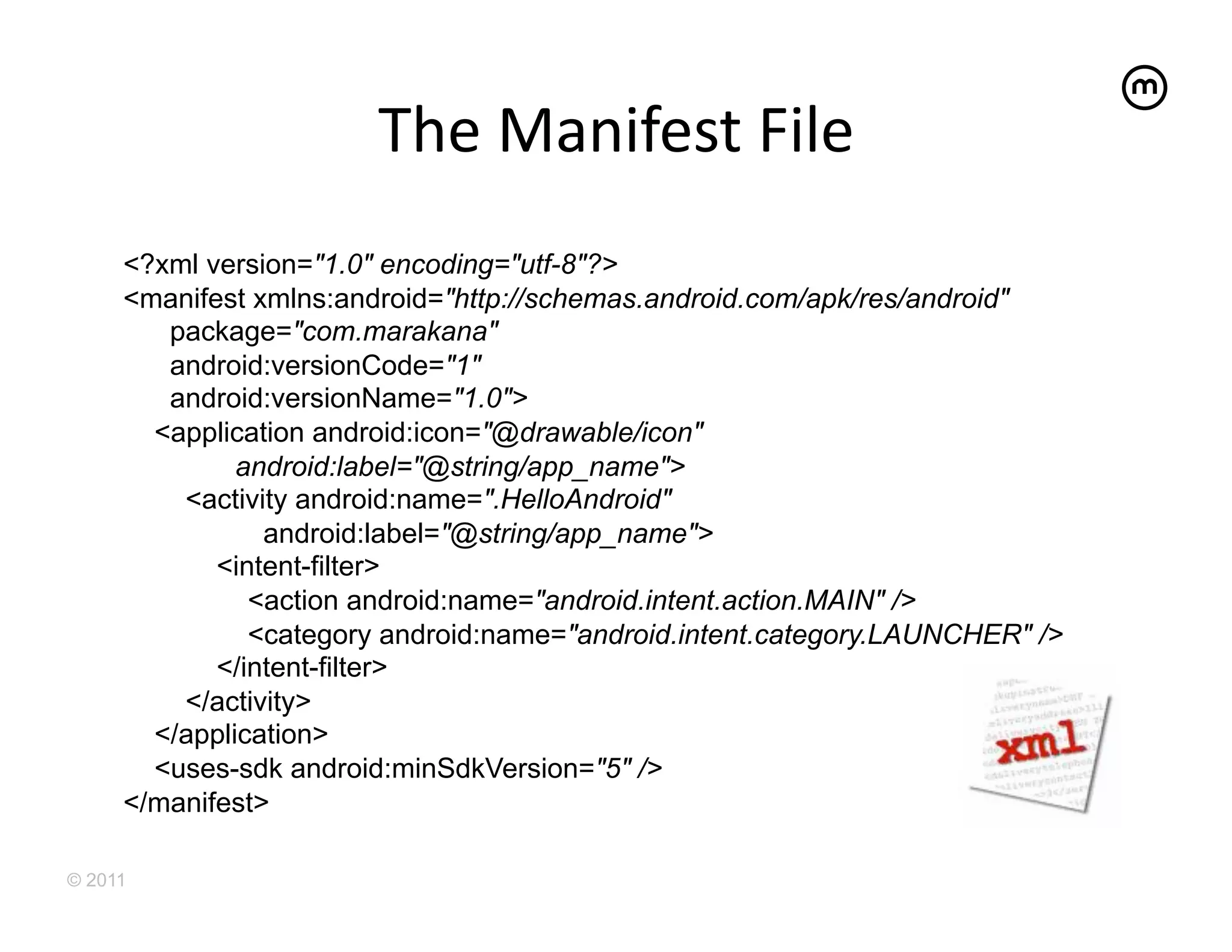 The	
  Manifest	
  File	
  
     <?xml version="1.0" encoding="utf-8"?>
     <manifest xmlns:android="http://schemas.android.com/apk/res/android"
        package="com.marakana"
        android:versionCode="1"
        android:versionName="1.0">
       <application android:icon="@drawable/icon"
              android:label="@string/app_name">
         <activity android:name=".HelloAndroid"
                android:label="@string/app_name">
            <intent-filter>
               <action android:name="android.intent.action.MAIN" />
               <category android:name="android.intent.category.LAUNCHER" />
            </intent-filter>
         </activity>
       </application>
       <uses-sdk android:minSdkVersion="5" />
     </manifest>

© 2011
 