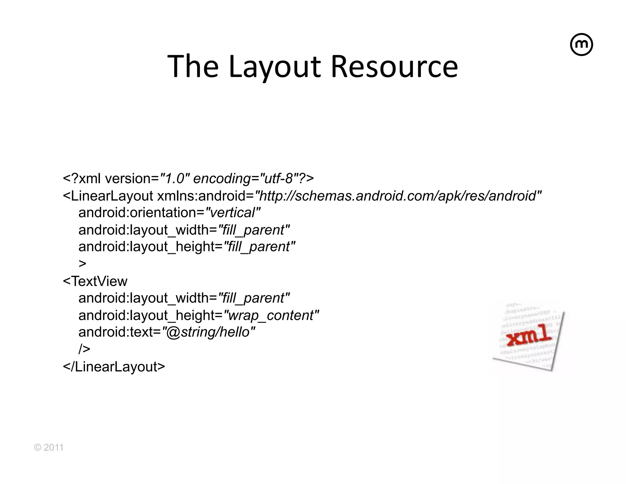 The	
  Layout	
  Resource	
  


     <?xml version="1.0" encoding="utf-8"?>
     <LinearLayout xmlns:android="http://schemas.android.com/apk/res/android"
       android:orientation="vertical"
       android:layout_width="fill_parent"
       android:layout_height="fill_parent"
       >
     <TextView
       android:layout_width="fill_parent"
       android:layout_height="wrap_content"
       android:text="@string/hello"
       />
     </LinearLayout>




© 2011
 
