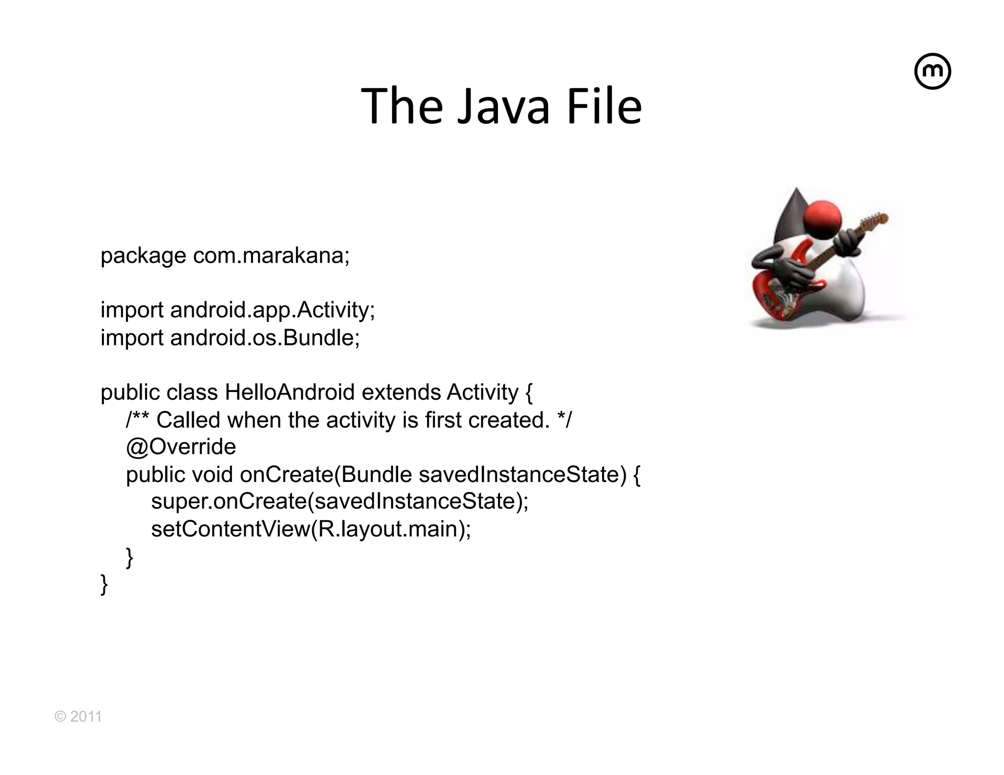 The	
  Java	
  File	
  

     package com.marakana;

     import android.app.Activity;
     import android.os.Bundle;

     public class HelloAndroid extends Activity {
       /** Called when the activity is first created. */
       @Override
       public void onCreate(Bundle savedInstanceState) {
          super.onCreate(savedInstanceState);
          setContentView(R.layout.main);
       }
     }




© 2011
 