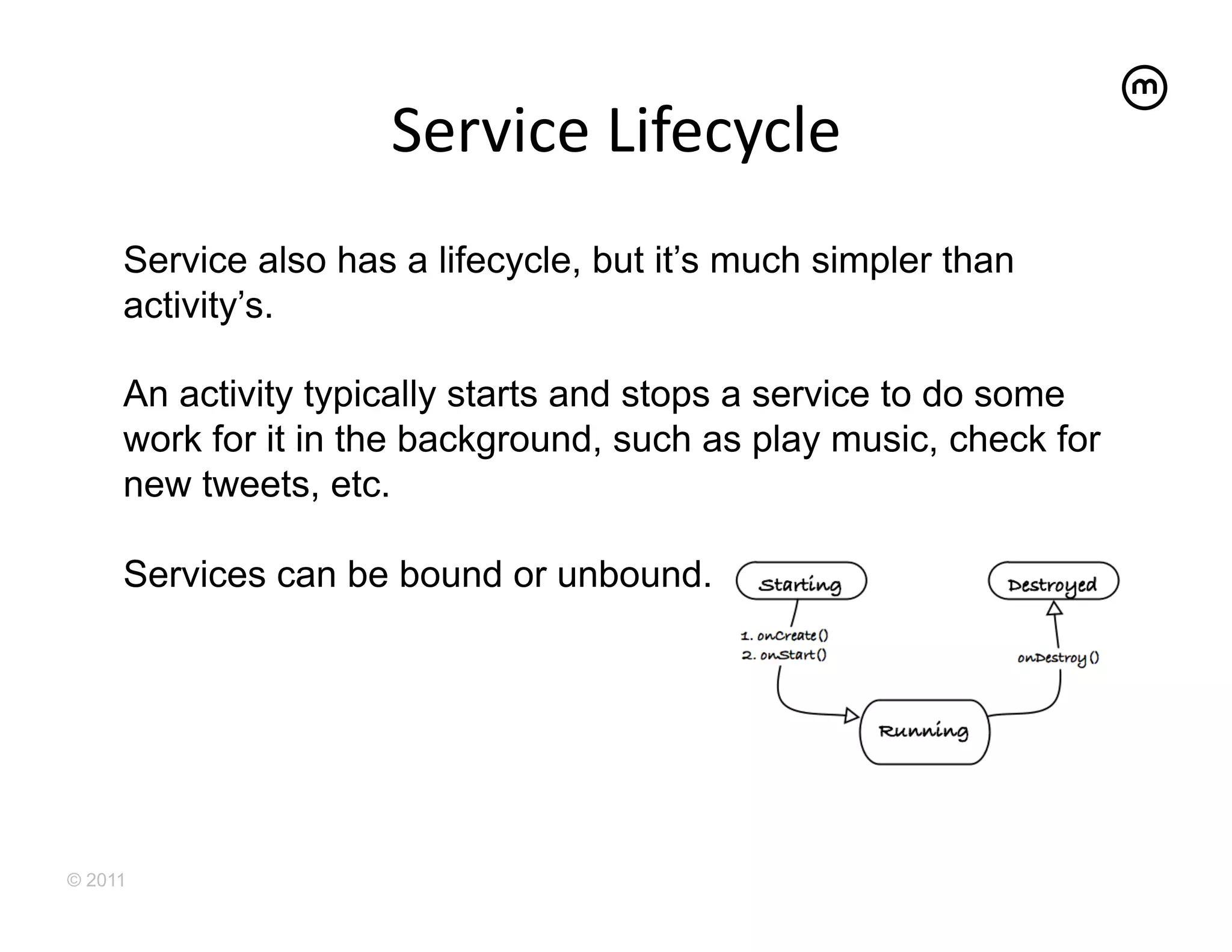 Service	
  Lifecycle	
  
     Service also has a lifecycle, but it’s much simpler than
     activity’s.

     An activity typically starts and stops a service to do some
     work for it in the background, such as play music, check for
     new tweets, etc.

     Services can be bound or unbound.




© 2011
 