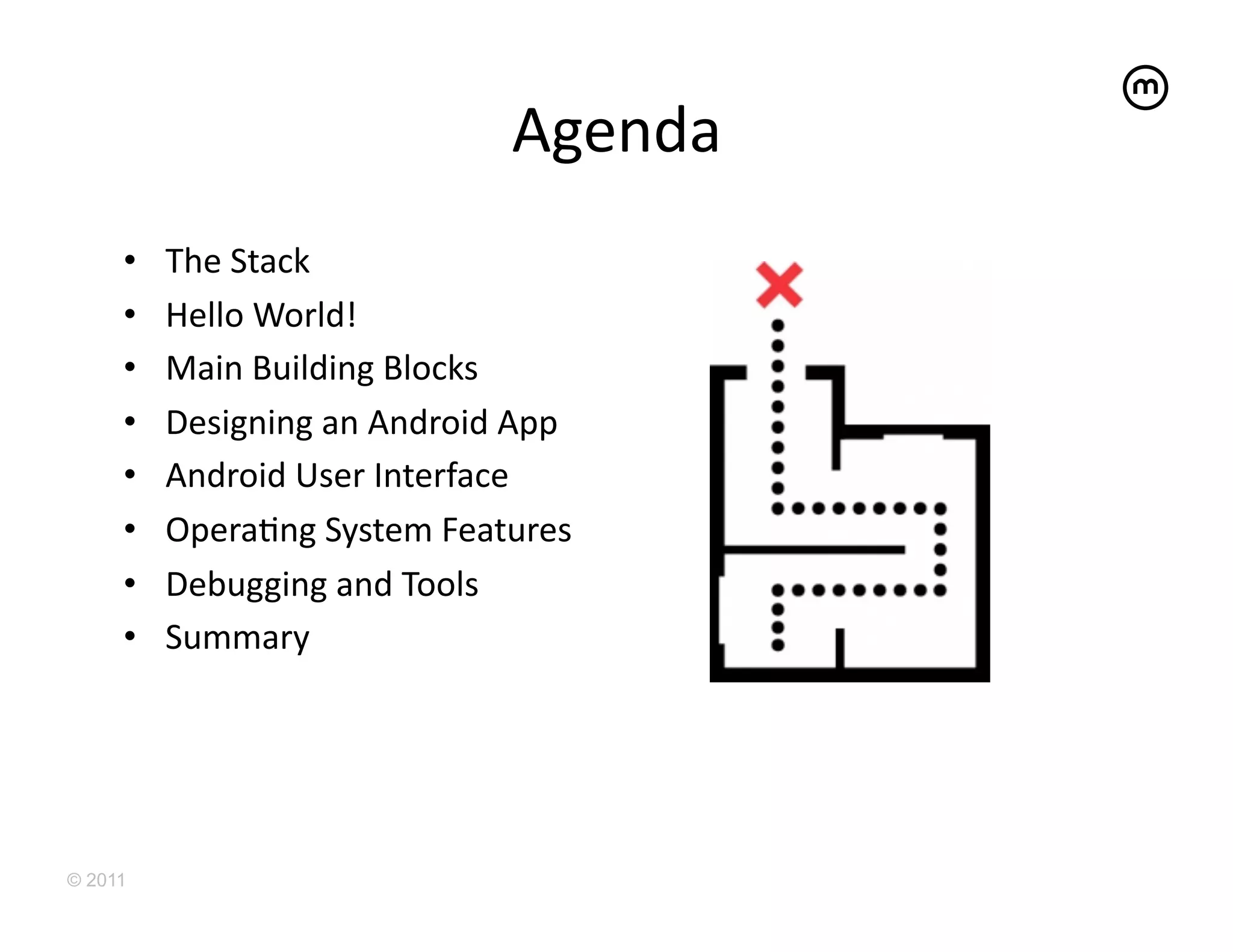 Agenda	
  
     •    The	
  Stack	
  
     •    Hello	
  World!	
  
     •    Main	
  Building	
  Blocks	
  
     •    Designing	
  an	
  Android	
  App	
  
     •    Android	
  User	
  Interface	
  
     •    OperaEng	
  System	
  Features	
  
     •    Debugging	
  and	
  Tools	
  
     •    Summary	
  




© 2011
 