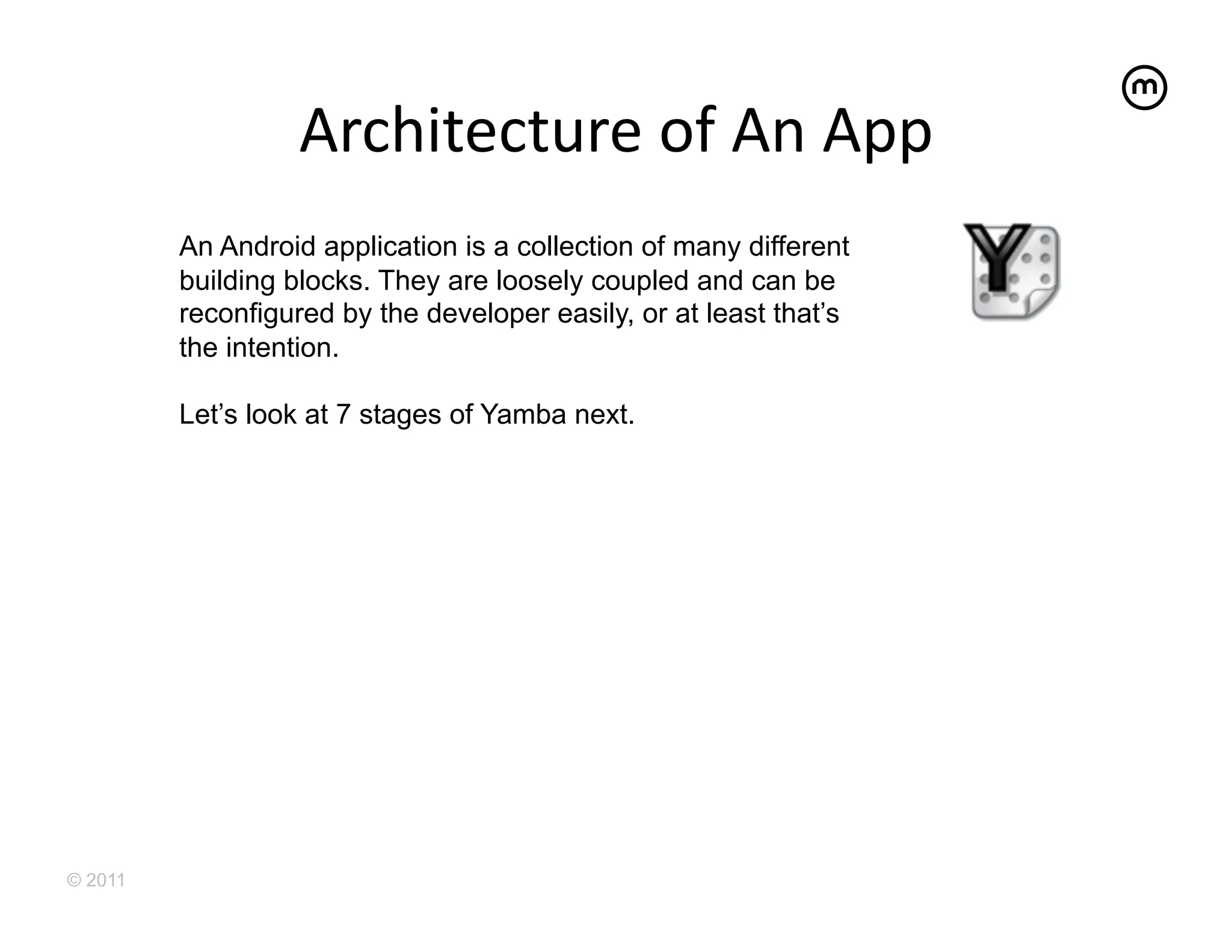 Architecture	
  of	
  An	
  App	
  
         An Android application is a collection of many different
         building blocks. They are loosely coupled and can be
         reconfigured by the developer easily, or at least that’s
         the intention.

         Let’s look at 7 stages of Yamba next.




© 2011
 
