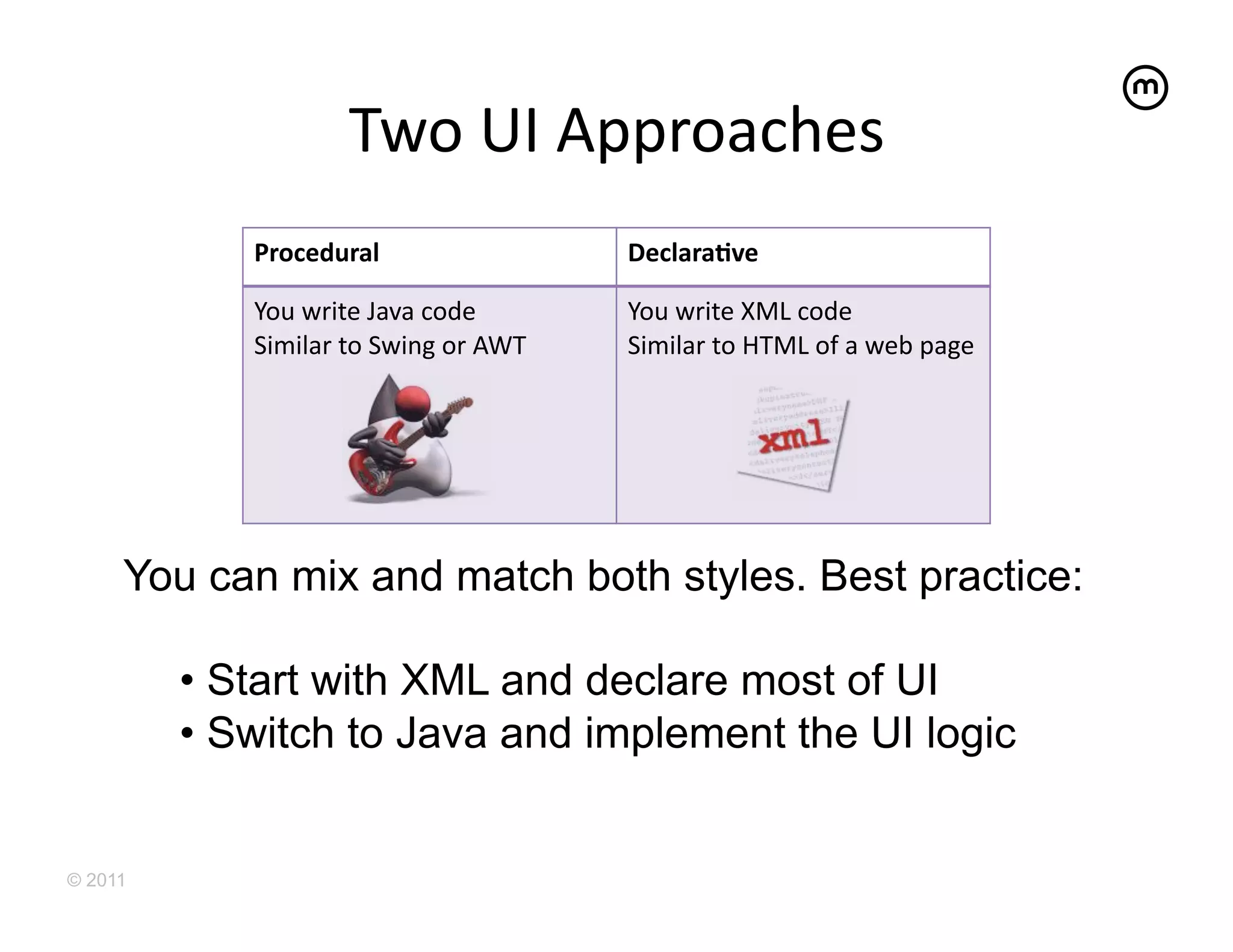 Two	
  UI	
  Approaches	
  
            Procedural	
                              DeclaraAve	
  

            You	
  write	
  Java	
  code	
            You	
  write	
  XML	
  code	
  
            Similar	
  to	
  Swing	
  or	
  AWT	
     Similar	
  to	
  HTML	
  of	
  a	
  web	
  page	
  




     You can mix and match both styles. Best practice:

         •  Start with XML and declare most of UI
         •  Switch to Java and implement the UI logic


© 2011
 
