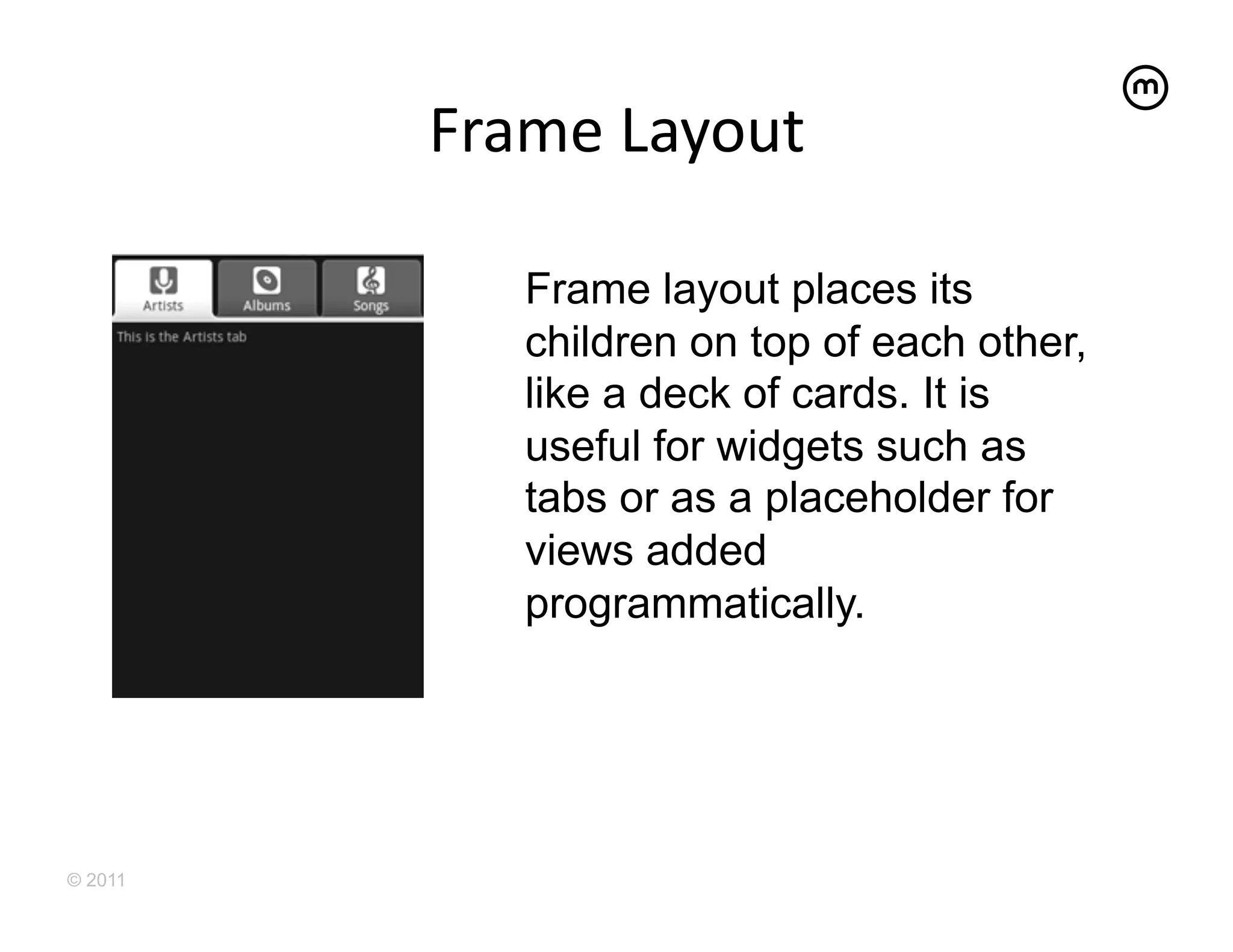 Frame	
  Layout
                       	
  

             Frame layout places its
             children on top of each other,
             like a deck of cards. It is
             useful for widgets such as
             tabs or as a placeholder for
             views added
             programmatically.




© 2011
 