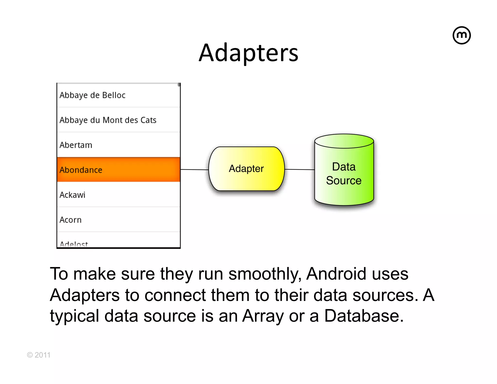 Adapters
                              	
  



                           Adapter       Data
                                        Source




     To make sure they run smoothly, Android uses
     Adapters to connect them to their data sources. A
     typical data source is an Array or a Database.

© 2011
 