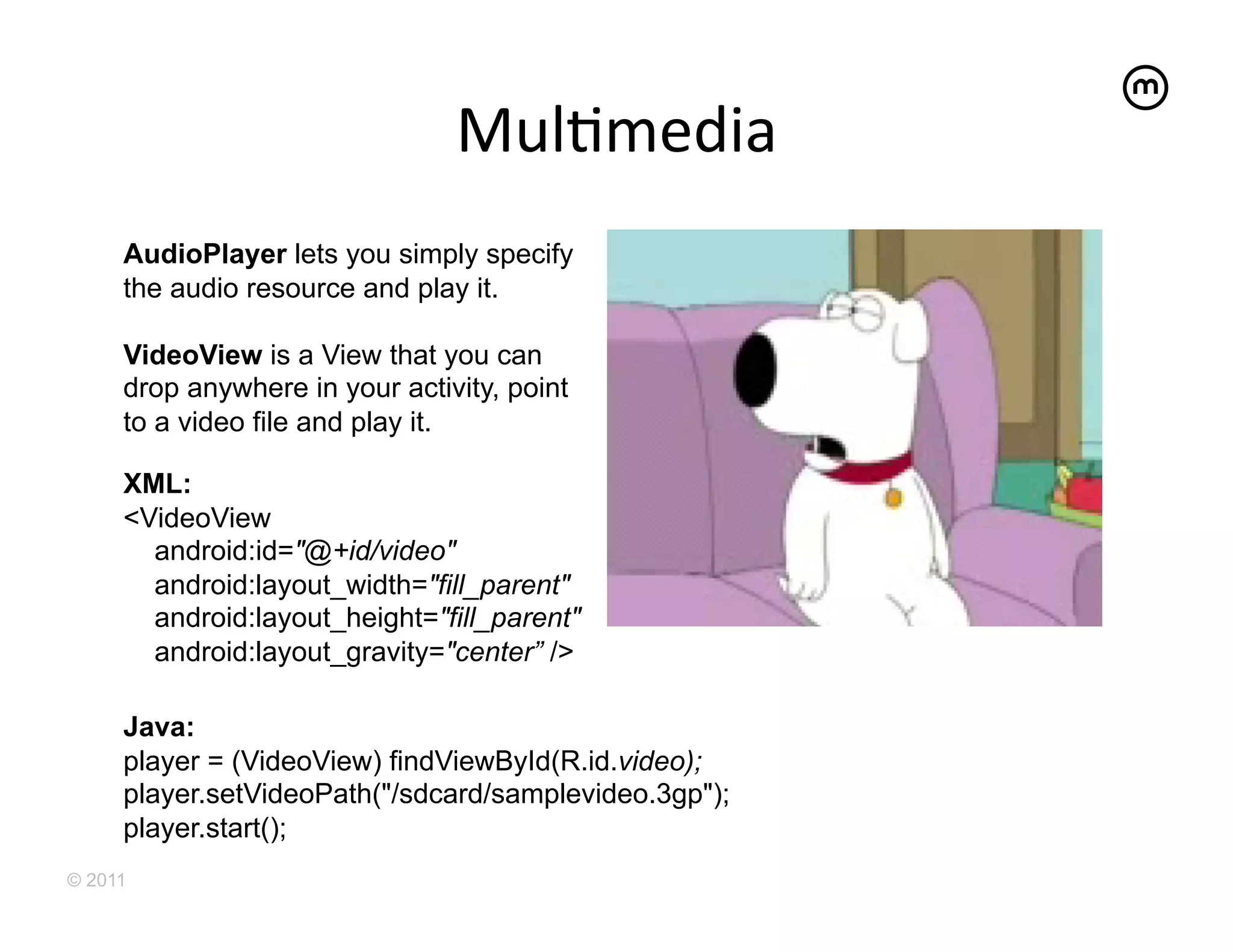 MulEmedia	
  
     AudioPlayer lets you simply specify
     the audio resource and play it.

     VideoView is a View that you can
     drop anywhere in your activity, point
     to a video file and play it.

     XML:
     <VideoView
       android:id="@+id/video"
       android:layout_width="fill_parent"
       android:layout_height="fill_parent"
       android:layout_gravity="center” />

     Java:
     player = (VideoView) findViewById(R.id.video);
     player.setVideoPath("/sdcard/samplevideo.3gp");
     player.start();
© 2011
 