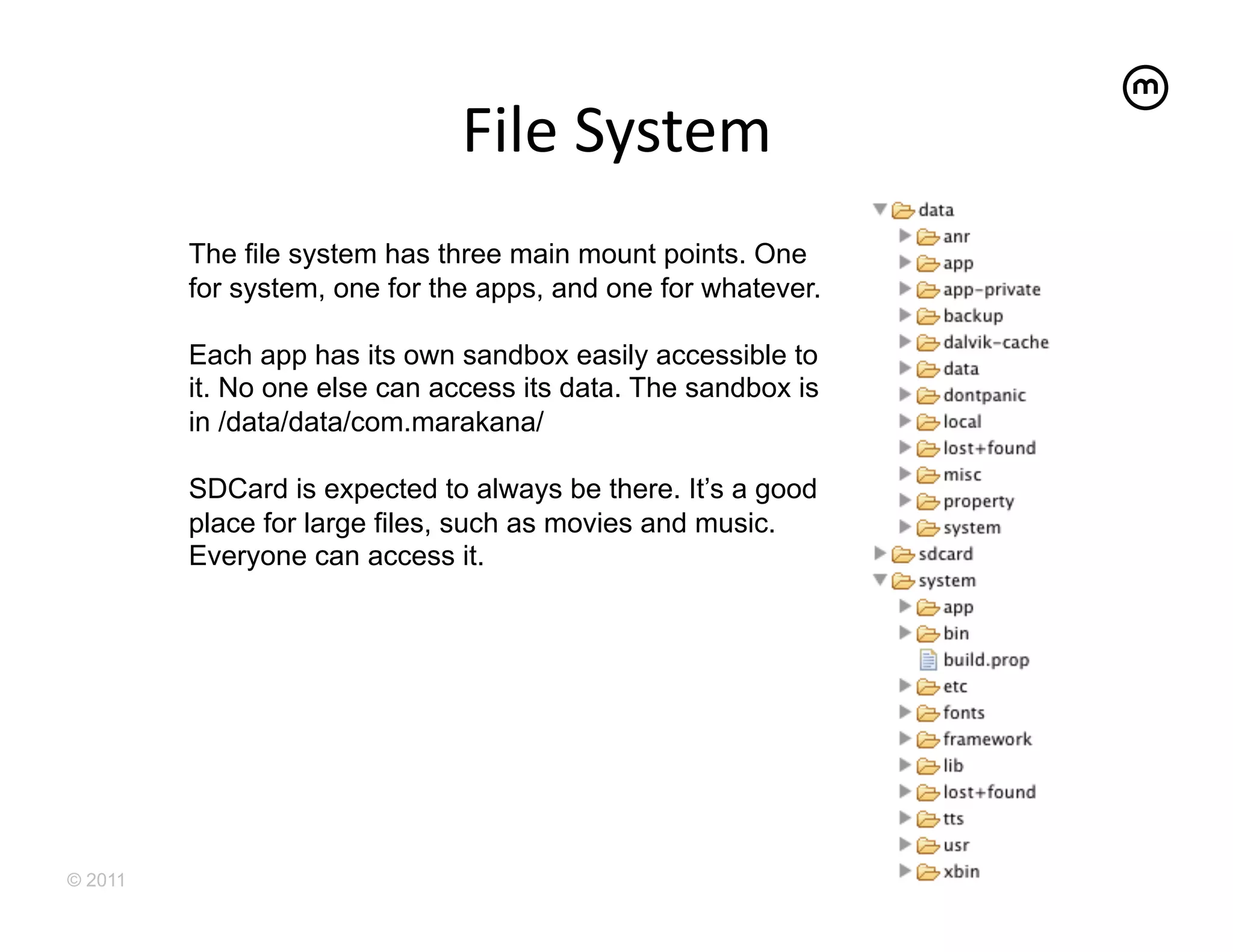File	
  System	
  
         The file system has three main mount points. One
         for system, one for the apps, and one for whatever.

         Each app has its own sandbox easily accessible to
         it. No one else can access its data. The sandbox is
         in /data/data/com.marakana/

         SDCard is expected to always be there. It’s a good
         place for large files, such as movies and music.
         Everyone can access it.




© 2011
 