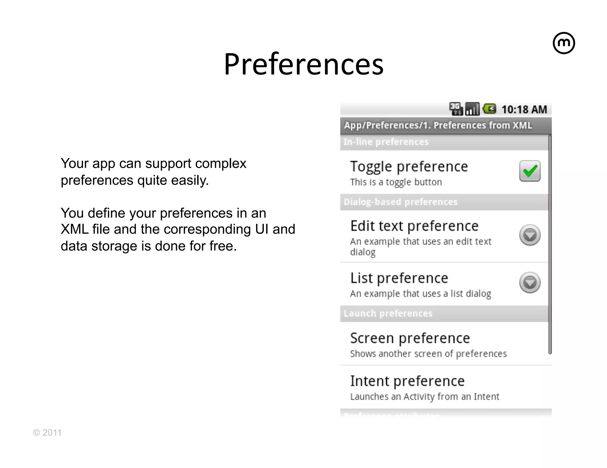 Preferences
                                        	
  

     Your app can support complex
     preferences quite easily.

     You define your preferences in an
     XML file and the corresponding UI and
     data storage is done for free.




© 2011
 