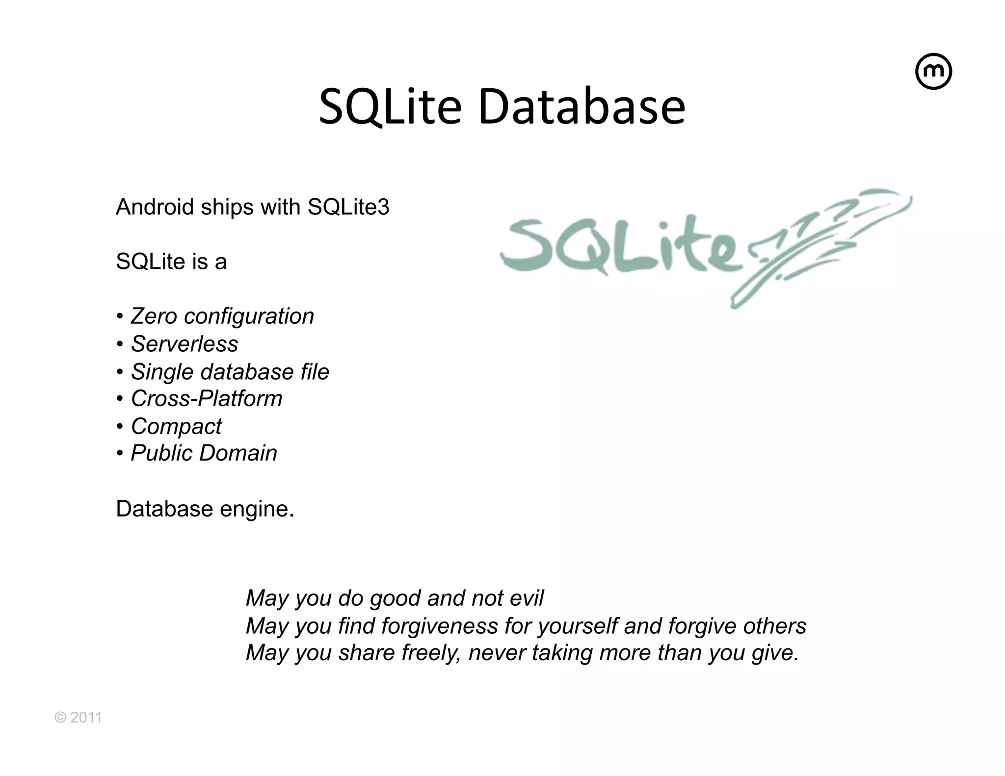 SQLite	
  Database	
  
         Android ships with SQLite3

         SQLite is a

         •  Zero configuration
         •  Serverless
         •  Single database file
         •  Cross-Platform
         •  Compact
         •  Public Domain

         Database engine.


                       May you do good and not evil
                       May you find forgiveness for yourself and forgive others
                       May you share freely, never taking more than you give.

© 2011
 