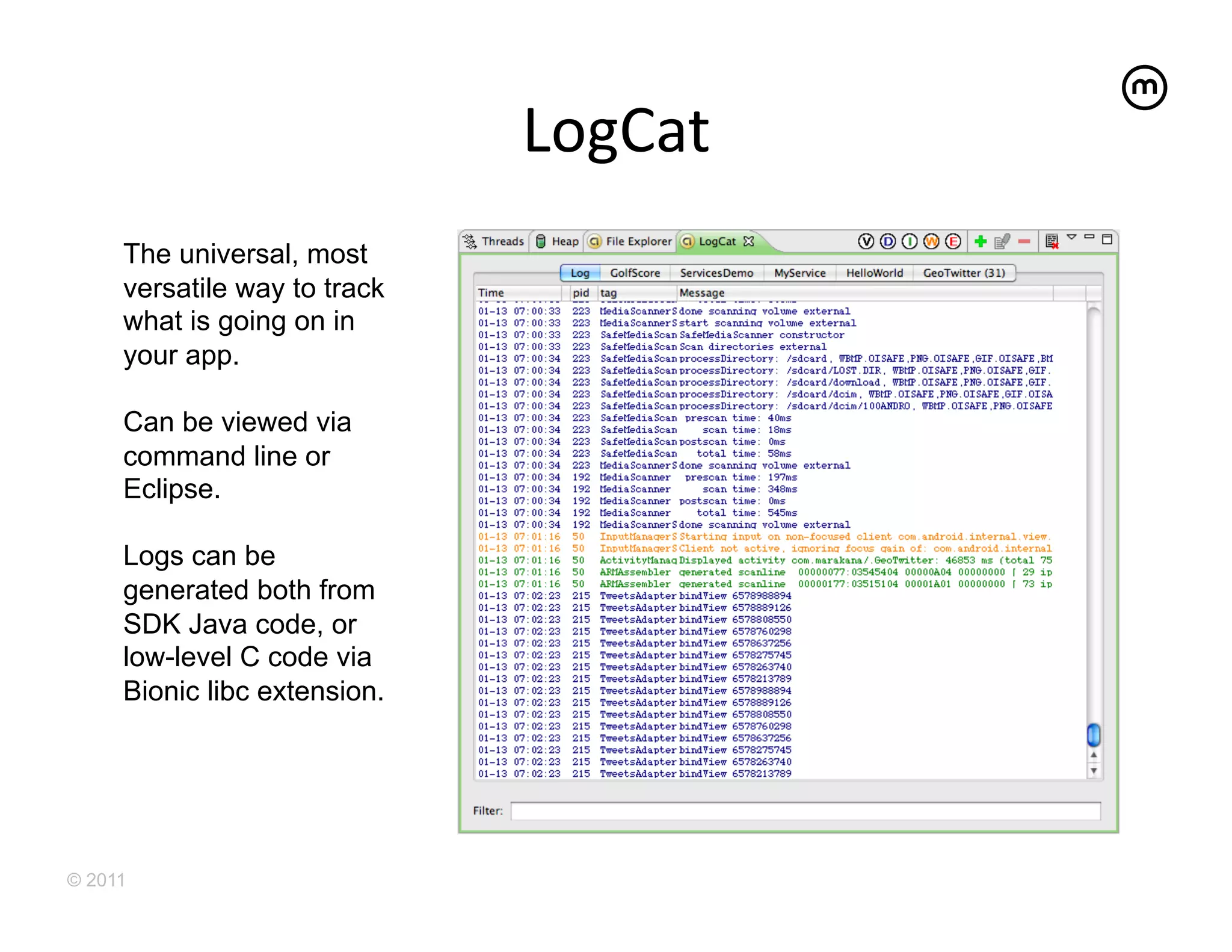 LogCat
                                   	
  
     The universal, most
     versatile way to track
     what is going on in
     your app.

     Can be viewed via
     command line or
     Eclipse.

     Logs can be
     generated both from
     SDK Java code, or
     low-level C code via
     Bionic libc extension.




© 2011
 