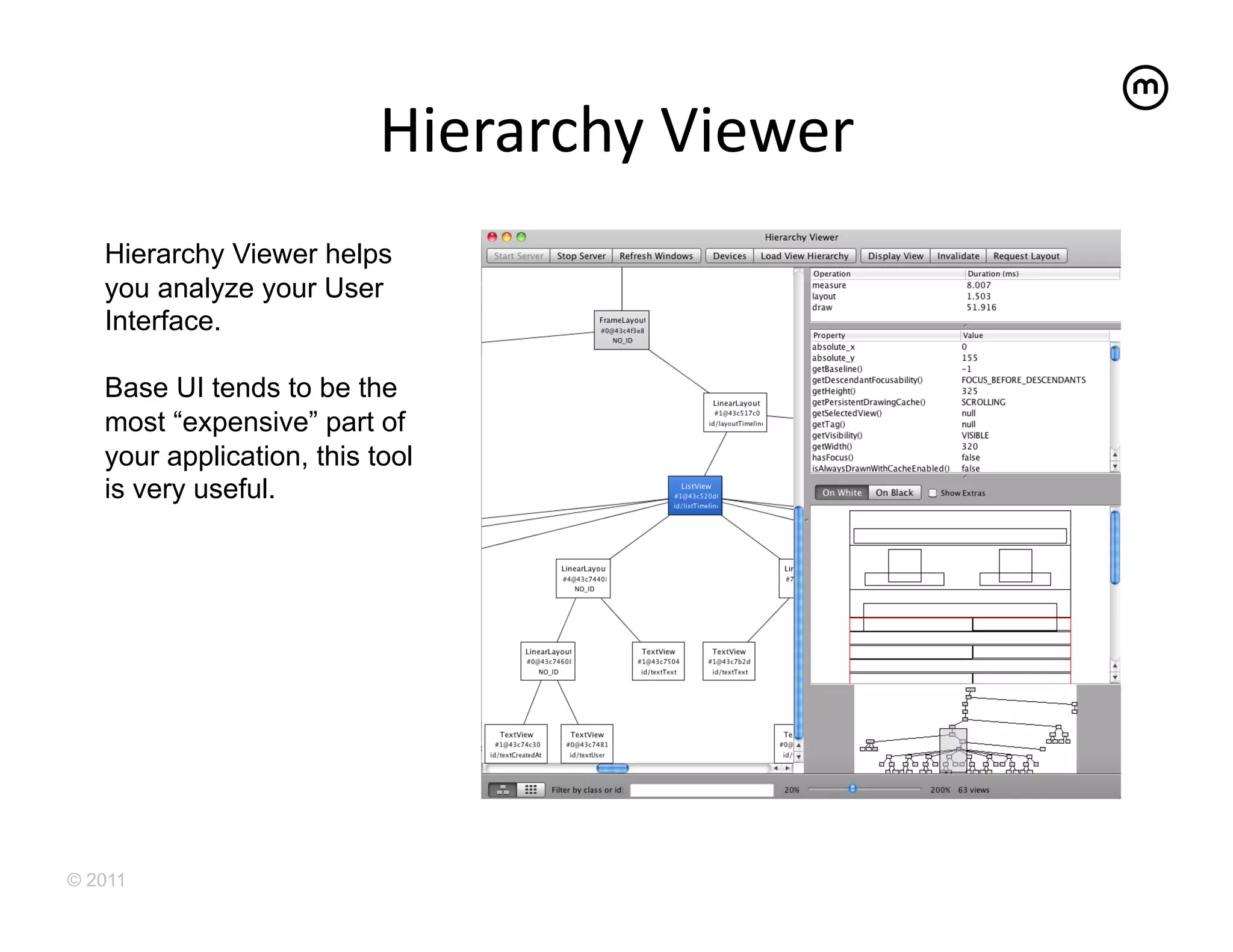 Hierarchy	
  Viewer
                                             	
  
   Hierarchy Viewer helps
   you analyze your User
   Interface.

   Base UI tends to be the
   most “expensive” part of
   your application, this tool
   is very useful.




© 2011
 