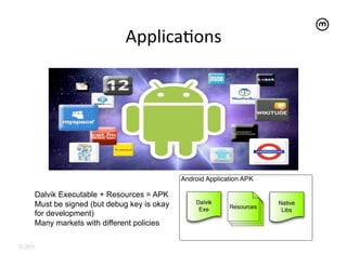 ApplicaEons	
  




     Dalvik Executable + Resources = APK
     Must be signed (but debug key is okay
     for development)
     Many markets with different policies

© 2011
 