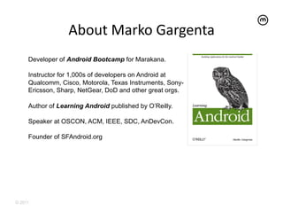 About	
  Marko	
  Gargenta	
  
     Developer of Android Bootcamp for Marakana.

     Instructor for 1,000s of developers on Android at
     Qualcomm, Cisco, Motorola, Texas Instruments, Sony-
     Ericsson, Sharp, NetGear, DoD and other great orgs.

     Author of Learning Android published by O’Reilly.

     Speaker at OSCON, ACM, IEEE, SDC, AnDevCon.

     Founder of SFAndroid.org




© 2011
 