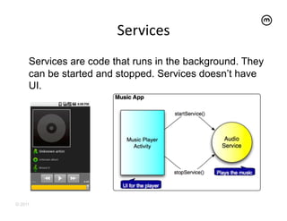 Services
                               	
  
     Services are code that runs in the background. They
     can be started and stopped. Services doesn’t have
     UI.




© 2011
 