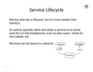 Service	
  Lifecycle	
  
     Service also has a lifecycle, but it’s much simpler than
     activity’s.

     An activity typically starts and stops a service to do some
     work for it in the background, such as play music, check for
     new tweets, etc.

     Services can be bound or unbound.




© 2011
 