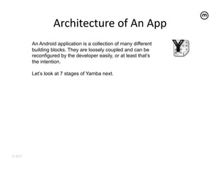 Architecture	
  of	
  An	
  App	
  
         An Android application is a collection of many different
         building blocks. They are loosely coupled and can be
         reconfigured by the developer easily, or at least that’s
         the intention.

         Let’s look at 7 stages of Yamba next.




© 2011
 