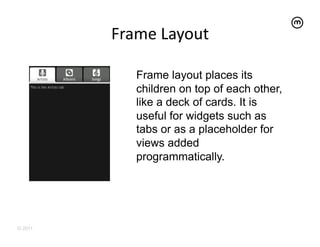 Frame	
  Layout
                       	
  

             Frame layout places its
             children on top of each other,
             like a deck of cards. It is
             useful for widgets such as
             tabs or as a placeholder for
             views added
             programmatically.




© 2011
 