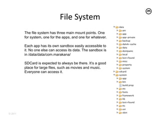 File	
  System	
  
         The file system has three main mount points. One
         for system, one for the apps, and one for whatever.

         Each app has its own sandbox easily accessible to
         it. No one else can access its data. The sandbox is
         in /data/data/com.marakana/

         SDCard is expected to always be there. It’s a good
         place for large files, such as movies and music.
         Everyone can access it.




© 2011
 