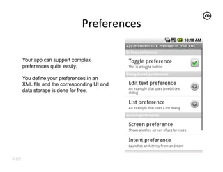 Preferences
                                        	
  

     Your app can support complex
     preferences quite easily.

     You define your preferences in an
     XML file and the corresponding UI and
     data storage is done for free.




© 2011
 