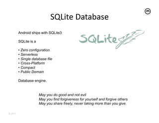 SQLite	
  Database	
  
         Android ships with SQLite3

         SQLite is a

         •  Zero configuration
         •  Serverless
         •  Single database file
         •  Cross-Platform
         •  Compact
         •  Public Domain

         Database engine.


                       May you do good and not evil
                       May you find forgiveness for yourself and forgive others
                       May you share freely, never taking more than you give.

© 2011
 