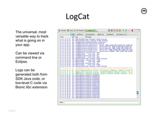 LogCat
                                   	
  
     The universal, most
     versatile way to track
     what is going on in
     your app.

     Can be viewed via
     command line or
     Eclipse.

     Logs can be
     generated both from
     SDK Java code, or
     low-level C code via
     Bionic libc extension.




© 2011
 