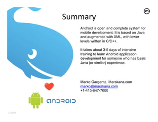 Summary	
  
              Android is open and complete system for
              mobile development. It is based on Java
              and augmented with XML, with lower
              levels written in C/C++.

              It takes about 3-5 days of intensive
              training to learn Android application
              development for someone who has basic
              Java (or similar) experience.




              Marko Gargenta, Marakana.com
              marko@marakana.com
              +1-415-647-7000




© 2011
 