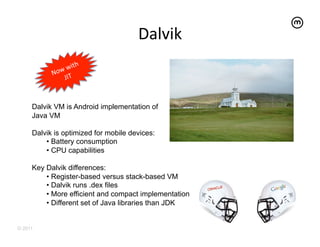 Dalvik	
  


     Dalvik VM is Android implementation of
     Java VM

     Dalvik is optimized for mobile devices:
         •  Battery consumption
         •  CPU capabilities

     Key Dalvik differences:
         •  Register-based versus stack-based VM
         •  Dalvik runs .dex files
         •  More efficient and compact implementation
         •  Different set of Java libraries than JDK


© 2011
 