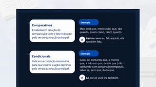 19
Mais (do) que, menos (do) que, tão
quanto, assim como, tanto quanto
Comparativas
Estabelecem relação de
comparação com o fato indicado
pelo verbo da oração principal
Exemplo
Assim como eu falo rápido, ela
também fala.
A
Caso, se, contanto que, a menos
que, a não ser que, desde que (não
confundir com conjunção temporal),
salvo se, sem que, dado que.
Condicionais
Indicam a condição necessária
para que ocorra a ação expressa
pelo verbo da oração principal.
Exemplo
Se eu for, você irá também.
A
 