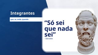 23
Integrantes
que, se, onde, quando.
“Só sei
que nada
sei”
- Sócrates
 