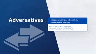 8
Adversativas Estabelecem ideia de adversidade,
contrariedade, oposição.
Mas, porém, contudo, no entanto,
entretanto, todavia, não obstante, e.
 