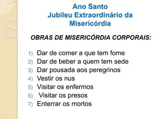 Ano Santo
Jubileu Extraordinário da
Misericórdia
OBRAS DE MISERICÓRDIA CORPORAIS:
1) Dar de comer a que tem fome
2) Dar de beber a quem tem sede
3) Dar pousada aos peregrinos
4) Vestir os nus
5) Visitar os enfermos
6) Visitar os presos
7) Enterrar os mortos
 