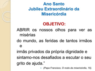 Ano Santo
Jubileu Extraordinário da
Misericórdia
OBJETIVO:
ABRIR os nossos olhos para ver as
misérias
do mundo, as feridas de tantos irmãos
e
irmãs privados da própria dignidade e
sintamo-nos desafiados a escutar o seu
grito de ajuda.”
 (Papa Francisco, O rosto da misericórdia, 15).
 