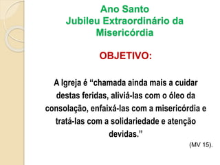 Ano Santo
Jubileu Extraordinário da
Misericórdia
OBJETIVO:
A Igreja é “chamada ainda mais a cuidar
destas feridas, aliviá-las com o óleo da
consolação, enfaixá-las com a misericórdia e
tratá-las com a solidariedade e atenção
devidas.”
(MV 15).
 