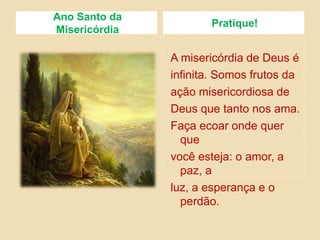 Ano Santo da
Misericórdia
Pratique!
A misericórdia de Deus é
infinita. Somos frutos da
ação misericordiosa de
Deus que tanto nos ama.
Faça ecoar onde quer
que
você esteja: o amor, a
paz, a
luz, a esperança e o
perdão.
 